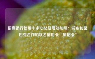 招商银行信用卡中心总经理刘加隆：发布和星巴克合作的联名信用卡“星招卡”