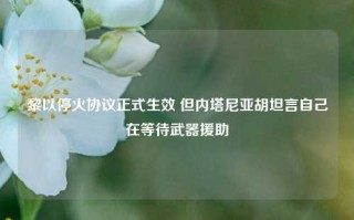 黎以停火协议正式生效 但内塔尼亚胡坦言自己在等待武器援助