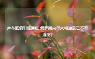 卢布贬值引爆通胀 俄罗斯央行大幅加息已不可避免？