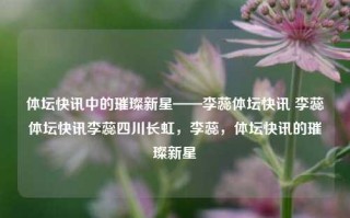 体坛快讯中的璀璨新星——李蕊体坛快讯 李蕊体坛快讯李蕊四川长虹，李蕊，体坛快讯的璀璨新星，李蕊，体坛快讯的璀璨新星