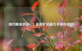 纽约期金跌超0.7% 金银矿业股几乎全线溃败