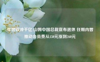 年营收冲千亿 山姆中国总裁宣布退休 任期内曾推动会员费从150元涨到260元