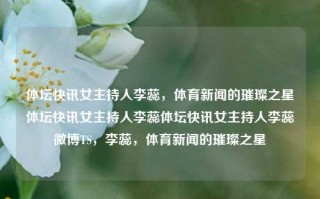 体坛快讯女主持人李蕊，体育新闻的璀璨之星体坛快讯女主持人李蕊体坛快讯女主持人李蕊微博TS，李蕊，体育新闻的璀璨之星，李蕊，体育新闻的璀璨之星，体坛快讯女主持人之光