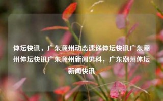 体坛快讯，广东潮州动态速递体坛快讯广东潮州体坛快讯广东潮州新闻男科，广东潮州体坛新闻快讯，广东潮州体坛新闻快讯