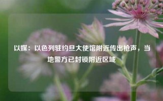 以媒：以色列驻约旦大使馆附近传出枪声，当地警方已封锁附近区域