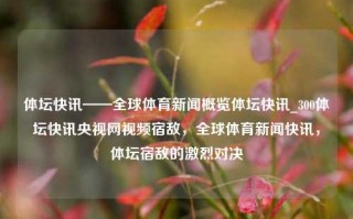 体坛快讯——全球体育新闻概览体坛快讯_300体坛快讯央视网视频宿敌，全球体育新闻快讯，体坛宿敌的激烈对决，全球体育新闻快讯，体坛宿敌的激烈对决与全球体育新闻概览