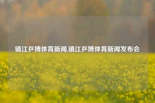 镇江乒博体育新闻,镇江乒博体育新闻发布会