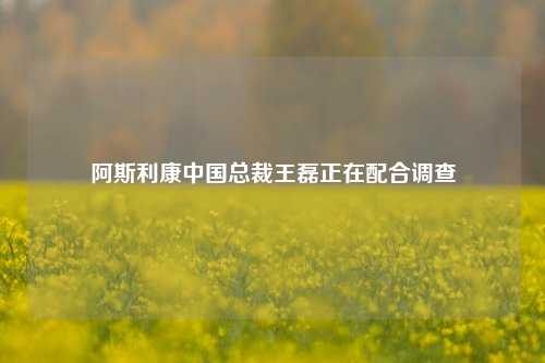 阿斯利康中国总裁王磊正在配合调查