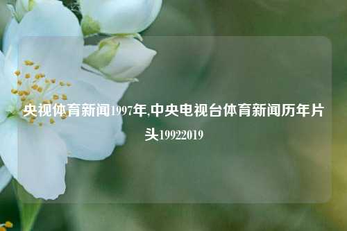 央视体育新闻1997年,中央电视台体育新闻历年片头19922019