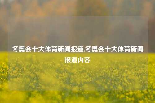 冬奥会十大体育新闻报道,冬奥会十大体育新闻报道内容