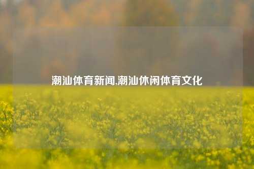 潮汕体育新闻,潮汕休闲体育文化