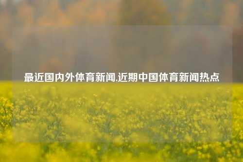 最近国内外体育新闻,近期中国体育新闻热点