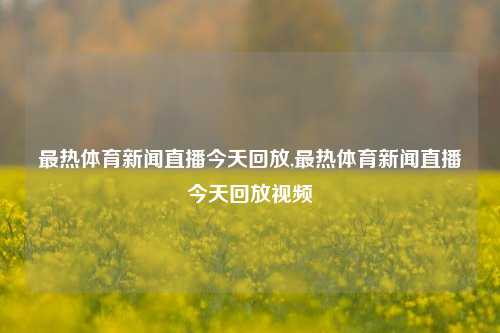 最热体育新闻直播今天回放,最热体育新闻直播今天回放视频