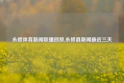 永修体育新闻联播回放,永修县新闻最近三天