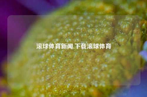 滚球体育新闻,下载滚球体育