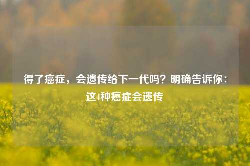 得了癌症，会遗传给下一代吗？明确告诉你：这4种癌症会遗传