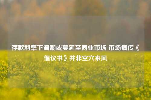 存款利率下调潮或蔓延至同业市场 市场疯传《倡议书》并非空穴来风