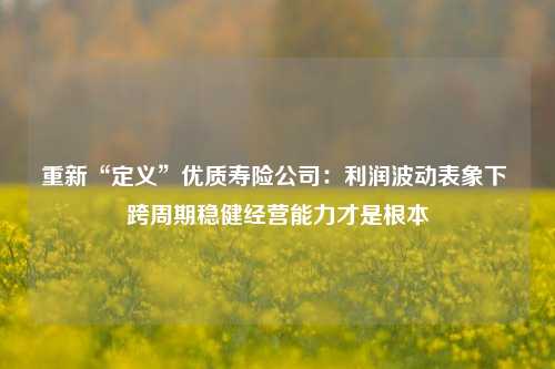 重新“定义”优质寿险公司：利润波动表象下 跨周期稳健经营能力才是根本