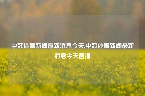 中冠体育新闻最新消息今天,中冠体育新闻最新消息今天直播