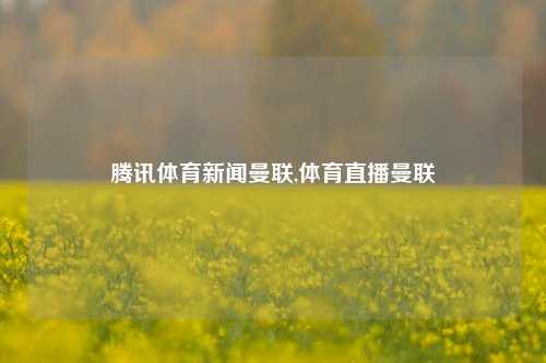 腾讯体育新闻曼联,体育直播曼联