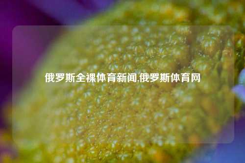 俄罗斯全裸体育新闻,俄罗斯体育网