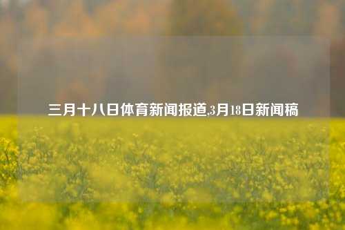 三月十八日体育新闻报道,3月18日新闻稿