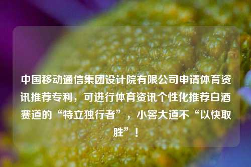 中国移动通信集团设计院有限公司申请体育资讯推荐专利，可进行体育资讯个性化推荐白酒赛道的“特立独行者”，小窖大道不“以快取胜”！