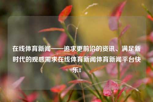 在线体育新闻——追求更前沿的资讯、满足新时代的观感需求在线体育新闻体育新闻平台快乐8