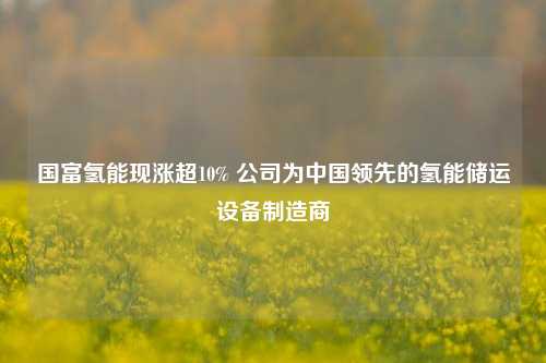 国富氢能现涨超10% 公司为中国领先的氢能储运设备制造商