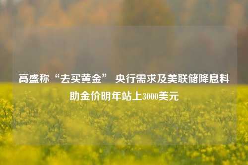 高盛称“去买黄金” 央行需求及美联储降息料助金价明年站上3000美元