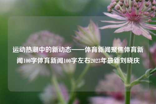 运动热潮中的新动态——体育新闻聚焦体育新闻100字体育新闻100字左右2023年最新刘晓庆