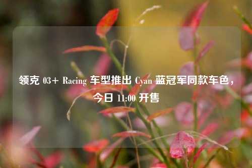 领克 03+ Racing 车型推出 Cyan 蓝冠军同款车色，今日 11:00 开售