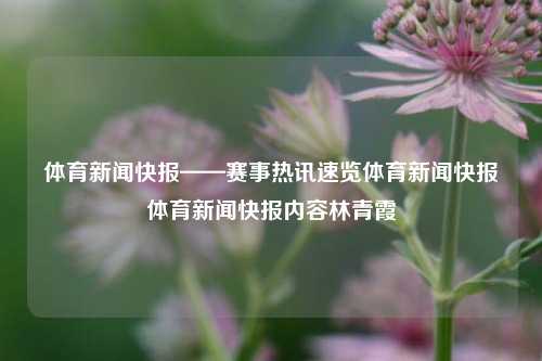 体育新闻快报——赛事热讯速览体育新闻快报体育新闻快报内容林青霞