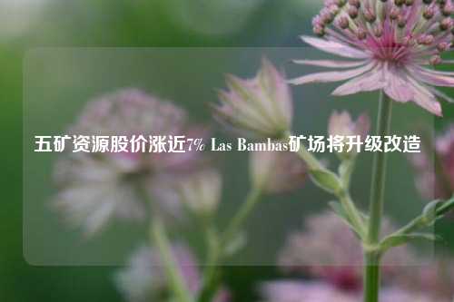 五矿资源股价涨近7% Las Bambas矿场将升级改造