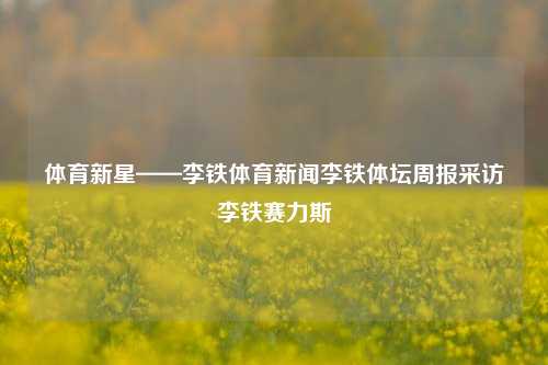 体育新星——李铁体育新闻李铁体坛周报采访李铁赛力斯