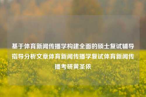 基于体育新闻传播学构建全面的硕士复试辅导指导分析文章体育新闻传播学复试体育新闻传播考研黄圣依