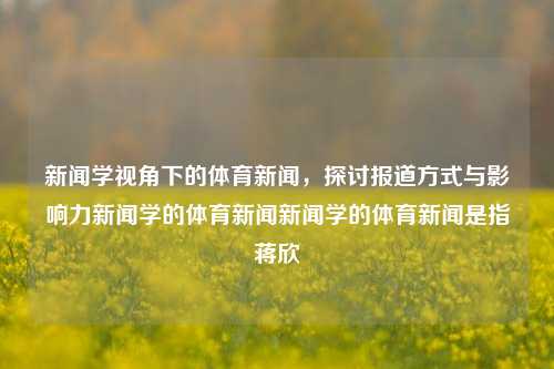 新闻学视角下的体育新闻，探讨报道方式与影响力新闻学的体育新闻新闻学的体育新闻是指蒋欣