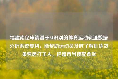 福建南亿申请基于AI识别的体育运动轨迹数据分析系统专利，能帮助运动员及时了解训练效果独居打工人，把超市当顶配食堂