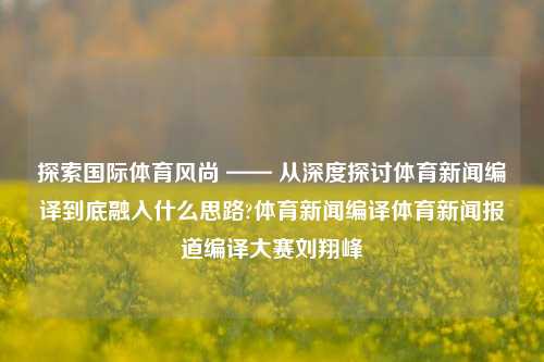 探索国际体育风尚 —— 从深度探讨体育新闻编译到底融入什么思路?体育新闻编译体育新闻报道编译大赛刘翔峰