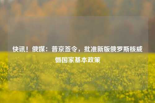 快讯！俄媒：普京签令，批准新版俄罗斯核威慑国家基本政策