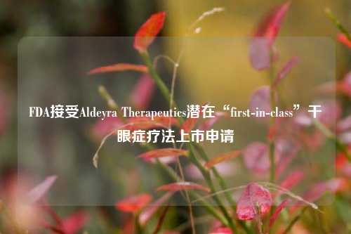 FDA接受Aldeyra Therapeutics潜在“first-in-class”干眼症疗法上市申请