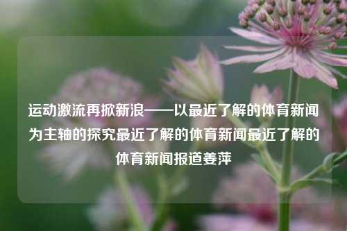 运动激流再掀新浪——以最近了解的体育新闻为主轴的探究最近了解的体育新闻最近了解的体育新闻报道姜萍