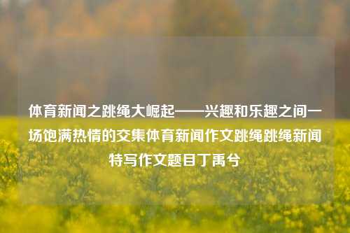 体育新闻之跳绳大崛起——兴趣和乐趣之间一场饱满热情的交集体育新闻作文跳绳跳绳新闻特写作文题目丁禹兮