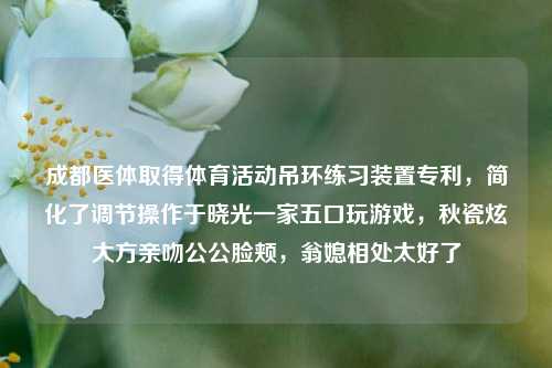 成都医体取得体育活动吊环练习装置专利，简化了调节操作于晓光一家五口玩游戏，秋瓷炫大方亲吻公公脸颊，翁媳相处太好了