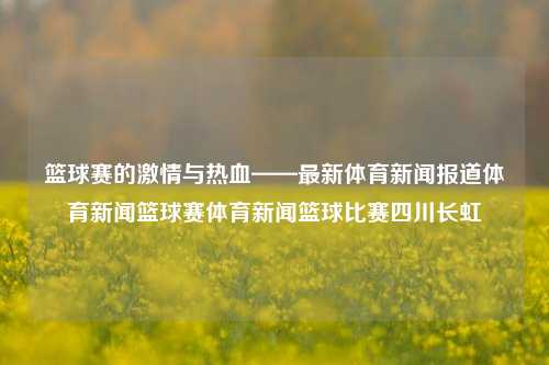 篮球赛的激情与热血——最新体育新闻报道体育新闻篮球赛体育新闻篮球比赛四川长虹