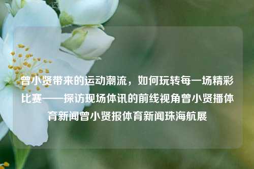 曾小贤带来的运动潮流，如何玩转每一场精彩比赛——探访现场体讯的前线视角曾小贤播体育新闻曾小贤报体育新闻珠海航展