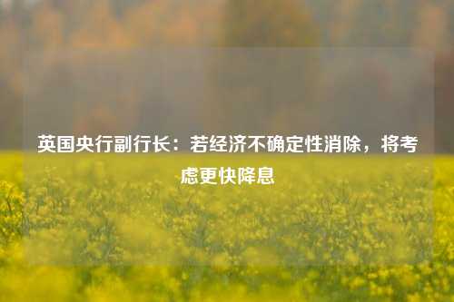 英国央行副行长：若经济不确定性消除，将考虑更快降息