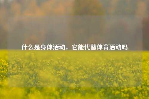 什么是身体活动，它能代替体育活动吗