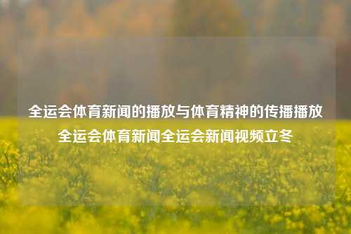 全运会体育新闻的播放与体育精神的传播播放全运会体育新闻全运会新闻视频立冬