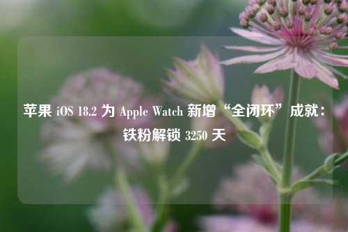 苹果 iOS 18.2 为 Apple Watch 新增“全闭环”成就：铁粉解锁 3250 天